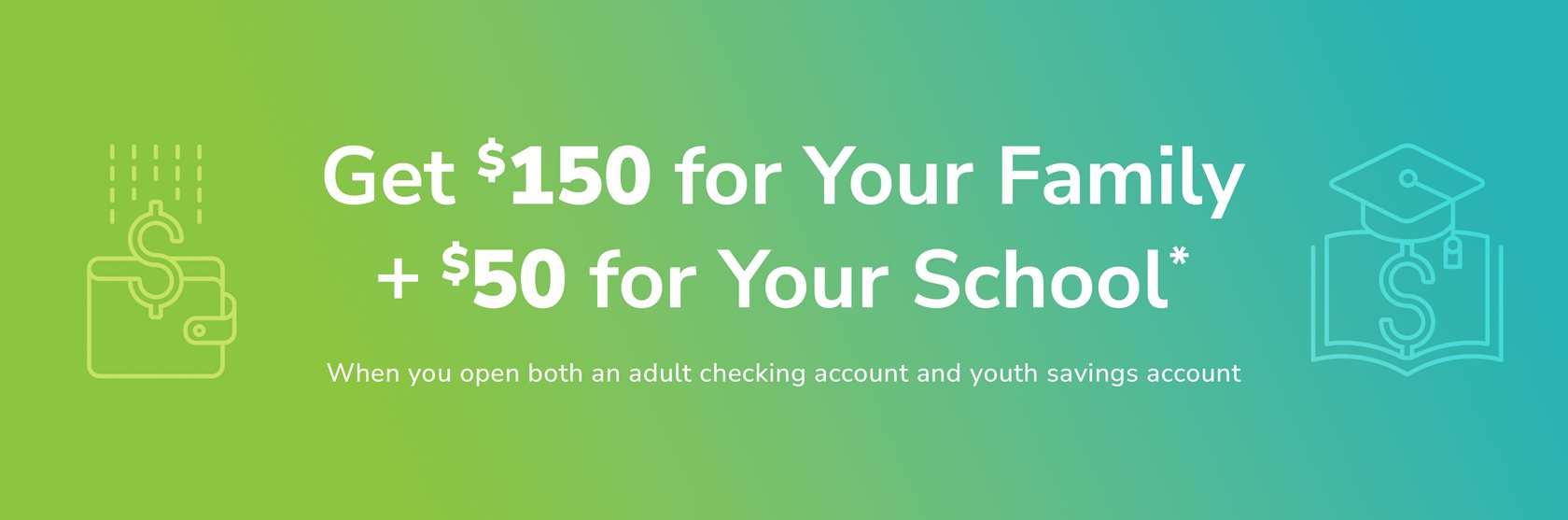 Get $150 for your family and $50 for your school when you open qualifying checking and youth savings accounts